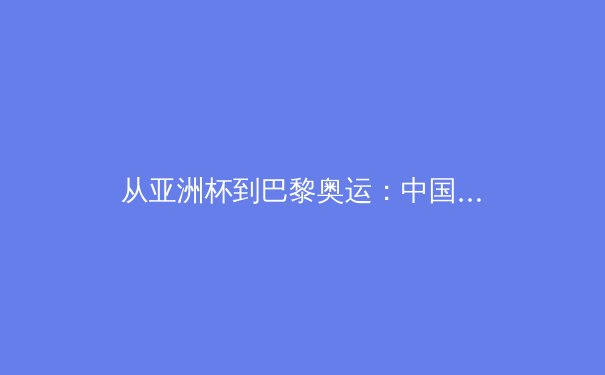 从亚洲杯到巴黎奥运：中国三大球陷入结构性困局，突围之路何在？