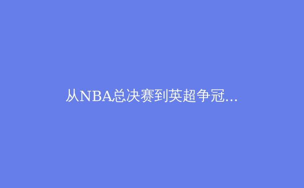 从NBA总决赛到英超争冠：现代体育的战术演进与商业逻辑深度剖析 - 2