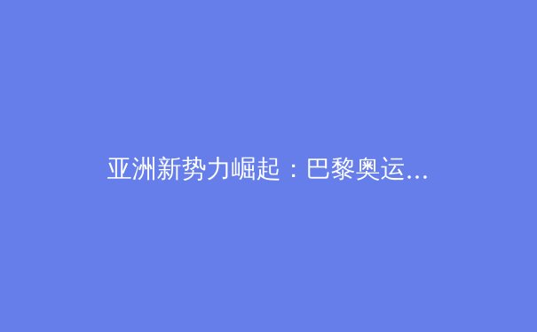 亚洲新势力崛起：巴黎奥运会周期下的格局重塑与未来挑战