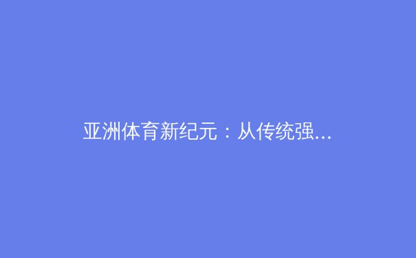 亚洲体育新纪元：从传统强项到综合竞技的全面崛起 - 3