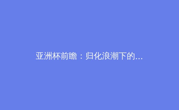 亚洲杯前瞻：归化浪潮下的国足新阵型解析与日韩战术演变 - 3